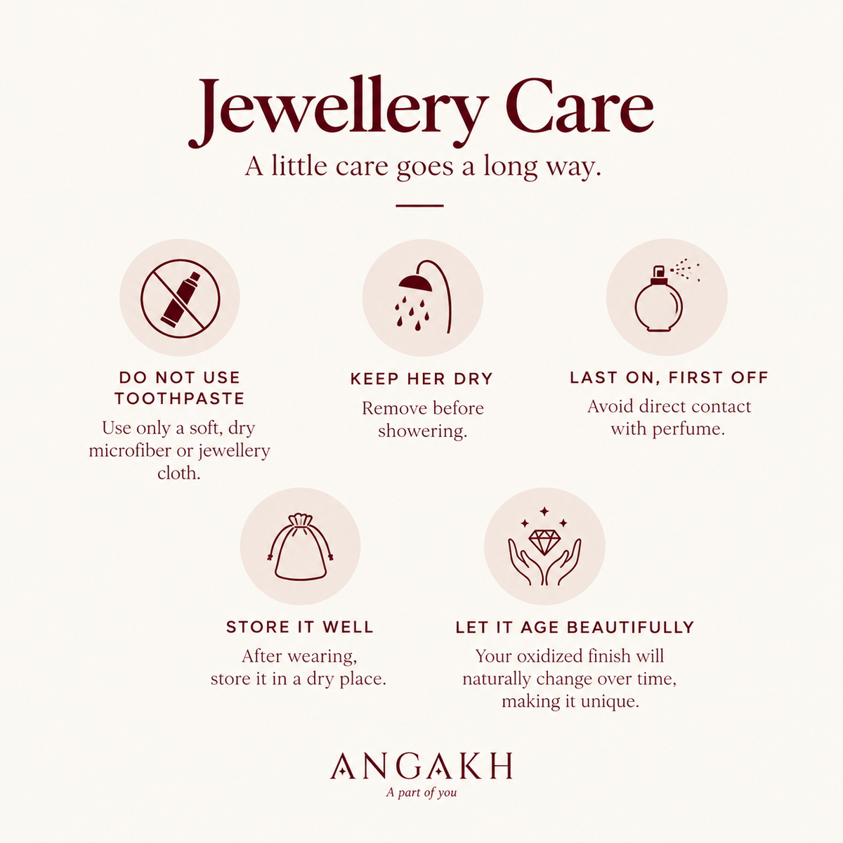 Jewellery Care
A little care goes a long way.

DO NOT USE
TOOTHPASTE

Use only a soft, dry
microfiber or jewellery
cloth.

KEEP HER DRY

Remove before
showering.

LAST ON, FIRST OFF
Avoid direct contact
with perfume.

STORE IT WELL
After wearing,
store it in a dry place.

LET IT AGE BEAUTIFULLY
Your oxidized finish will
naturally change over time,
making it unique.

ANGAKH
A part of you